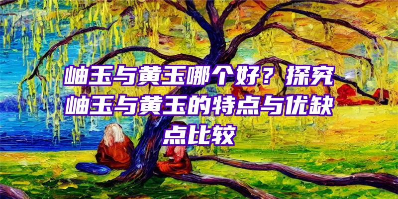 岫玉与黄玉哪个好？探究岫玉与黄玉的特点与优缺点比较