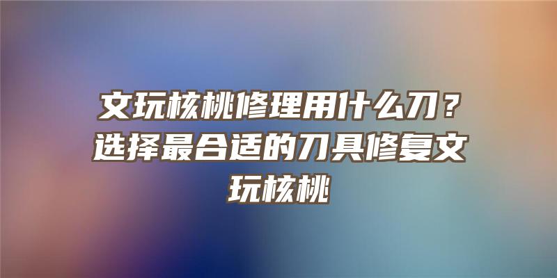 文玩核桃修理用什么刀？选择最合适的刀具修复文玩核桃