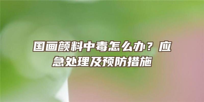 国画颜料中毒怎么办？应急处理及预防措施