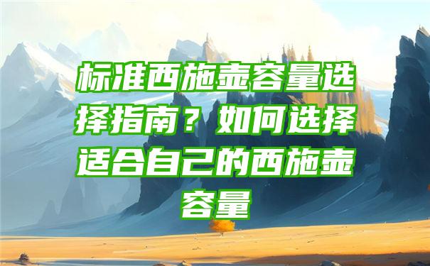 标准西施壶容量选择指南？如何选择适合自己的西施壶容量