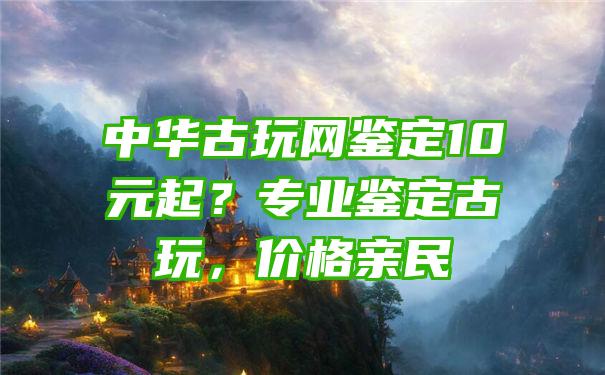 中华古玩网鉴定10元起？专业鉴定古玩，价格亲民