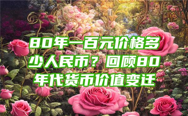 80年一百元价格多少人民币？回顾80年代货币价值变迁