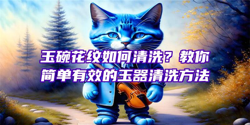 玉碗花纹如何清洗？教你简单有效的玉器清洗方法