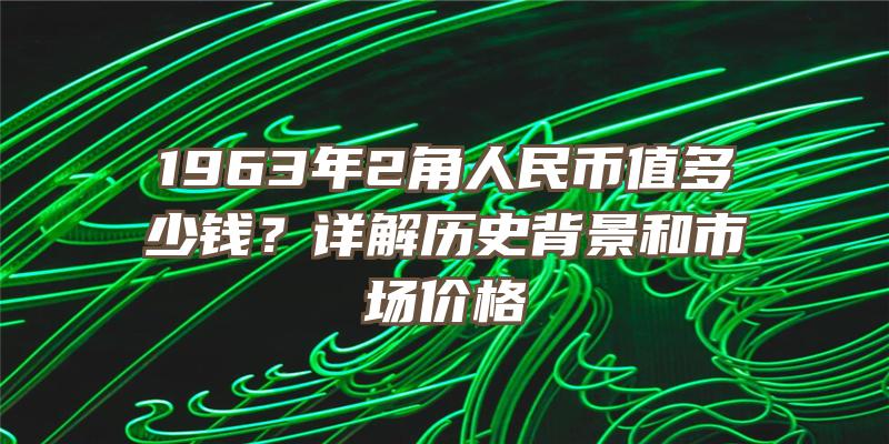 1963年2角人民币值多少钱？详解历史背景和市场价格