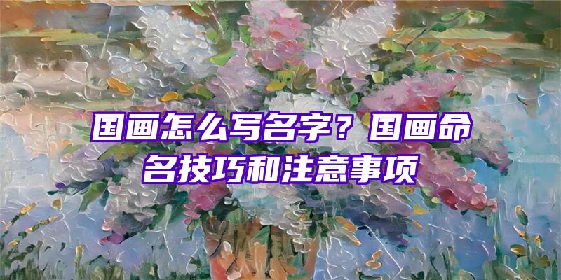 国画怎么写名字？国画命名技巧和注意事项