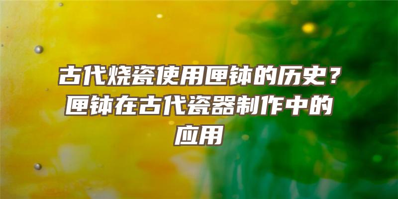 古代烧瓷使用匣钵的历史？匣钵在古代瓷器制作中的应用