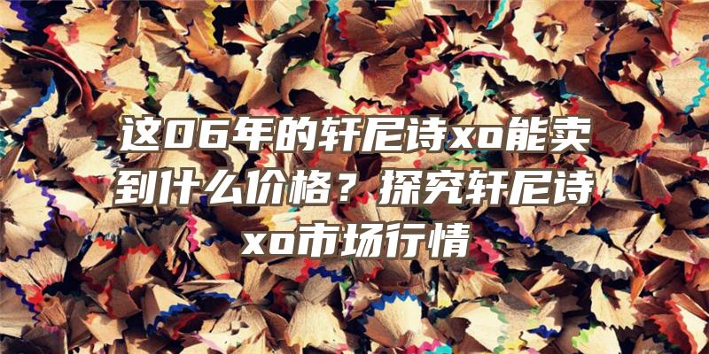 这06年的轩尼诗xo能卖到什么价格？探究轩尼诗xo市场行情