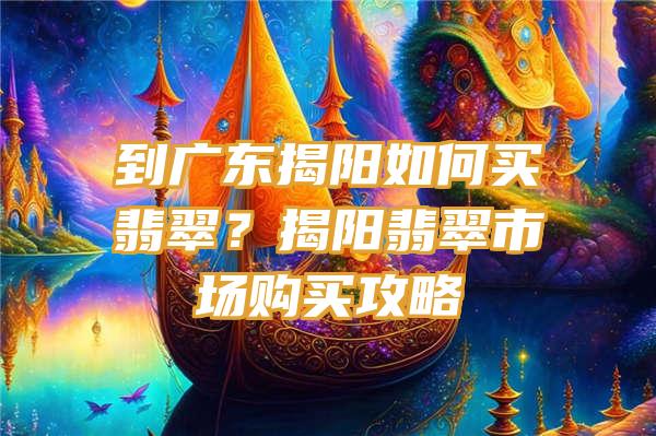 到广东揭阳如何买翡翠？揭阳翡翠市场购买攻略