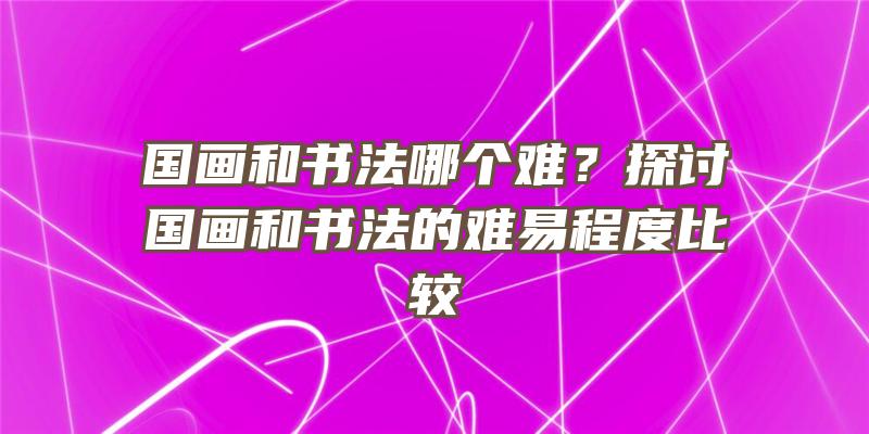 国画和书法哪个难？探讨国画和书法的难易程度比较