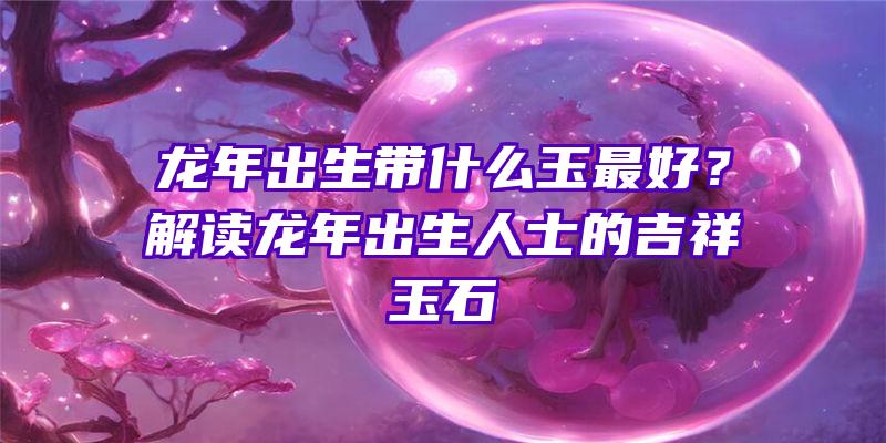 龙年出生带什么玉最好？解读龙年出生人士的吉祥玉石