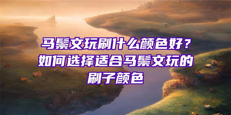 马鬃文玩刷什么颜色好？如何选择适合马鬃文玩的刷子颜色