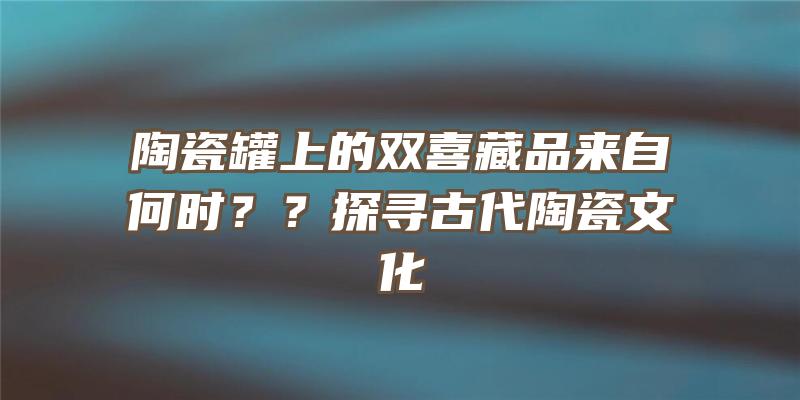 陶瓷罐上的双喜藏品来自何时？？探寻古代陶瓷文化