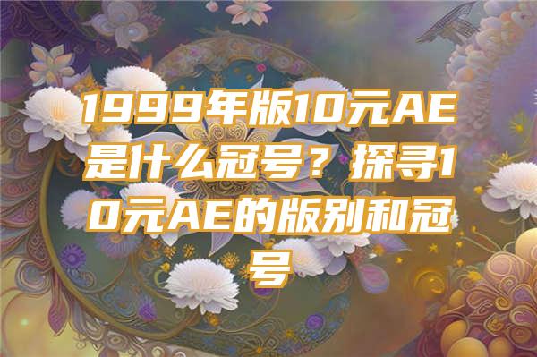 1999年版10元AE是什么冠号？探寻10元AE的版别和冠号