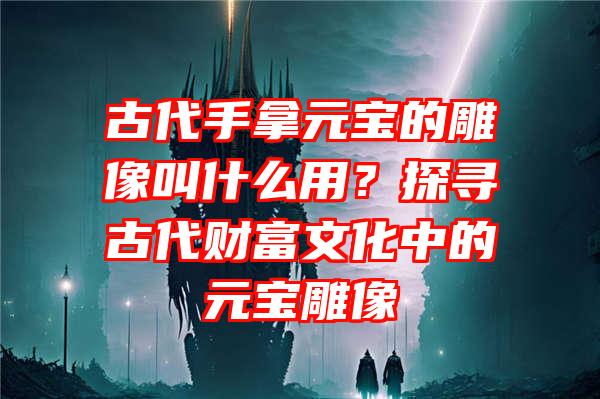 古代手拿元宝的雕像叫什么用？探寻古代财富文化中的元宝雕像