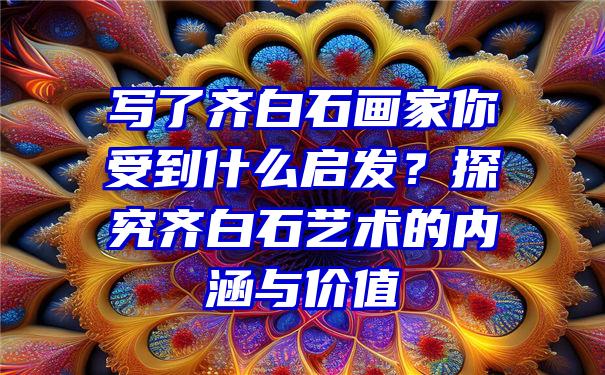 写了齐白石画家你受到什么启发？探究齐白石艺术的内涵与价值