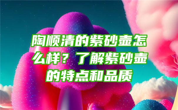 陶顺清的紫砂壶怎么样？了解紫砂壶的特点和品质