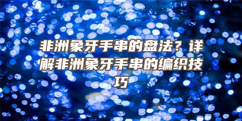 非洲象牙手串的盘法？详解非洲象牙手串的编织技巧