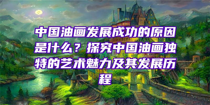 中国油画发展成功的原因是什么？探究中国油画独特的艺术魅力及其发展历程