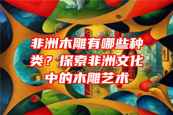 非洲木雕有哪些种类？探索非洲文化中的木雕艺术