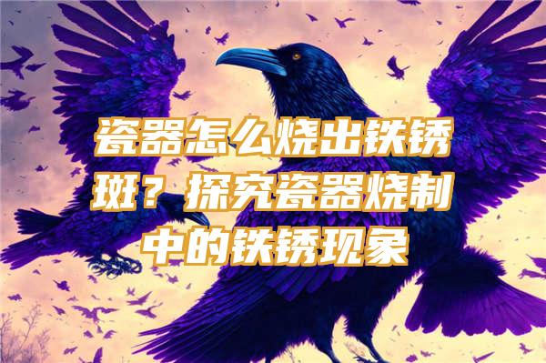 瓷器怎么烧出铁锈斑？探究瓷器烧制中的铁锈现象