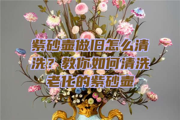 紫砂壶做旧怎么清洗？教你如何清洗老化的紫砂壶