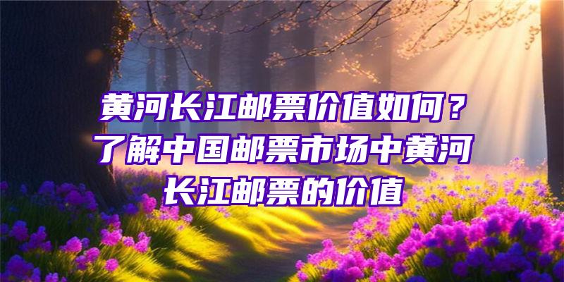 黄河长江邮票价值如何？了解中国邮票市场中黄河长江邮票的价值