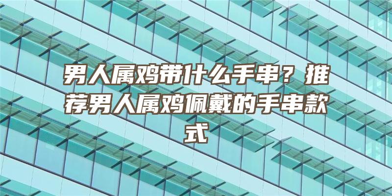 男人属鸡带什么手串？推荐男人属鸡佩戴的手串款式