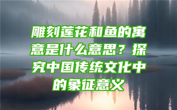 雕刻莲花和鱼的寓意是什么意思？探究中国传统文化中的象征意义