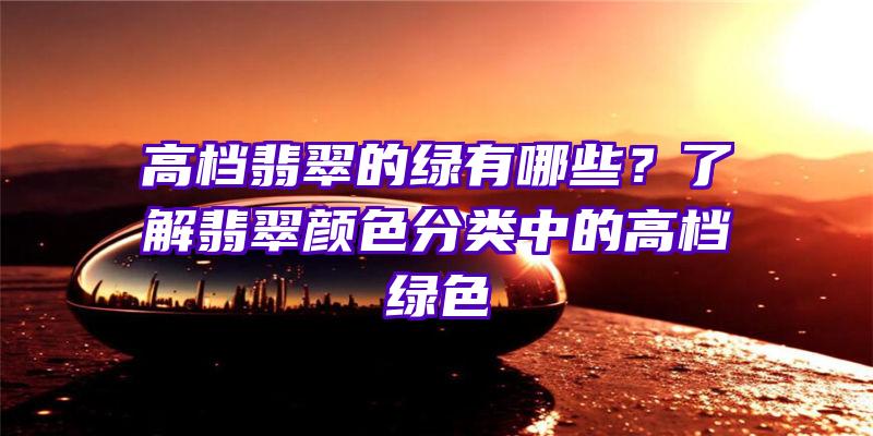 高档翡翠的绿有哪些？了解翡翠颜色分类中的高档绿色