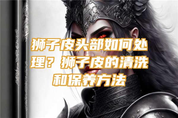 狮子皮头部如何处理？狮子皮的清洗和保养方法