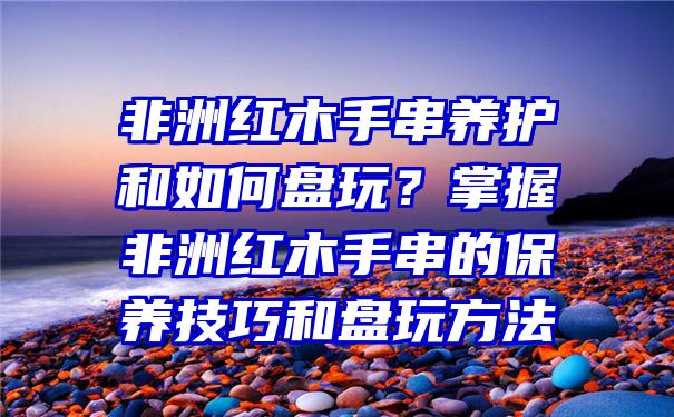 非洲红木手串养护和如何盘玩？掌握非洲红木手串的保养技巧和盘玩方法