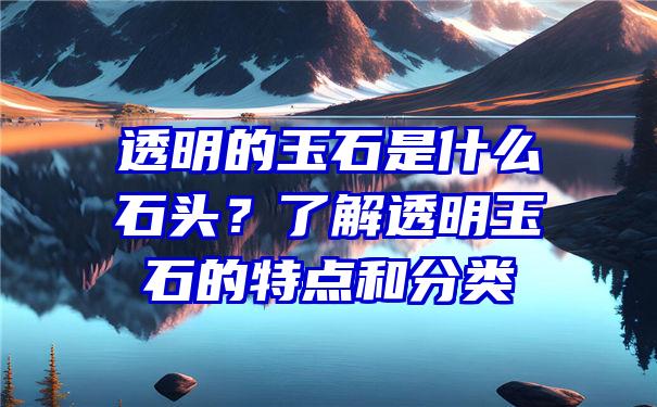 透明的玉石是什么石头？了解透明玉石的特点和分类