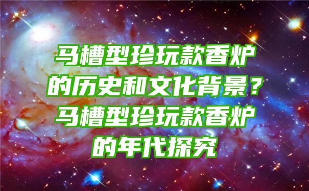 马槽型珍玩款香炉的历史和文化背景？马槽型珍玩款香炉的年代探究