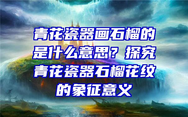 青花瓷器画石榴的是什么意思？探究青花瓷器石榴花纹的象征意义