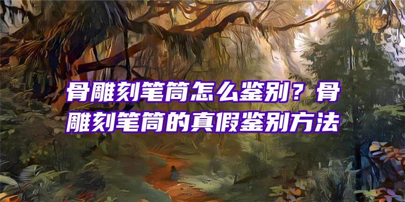 骨雕刻笔筒怎么鉴别？骨雕刻笔筒的真假鉴别方法