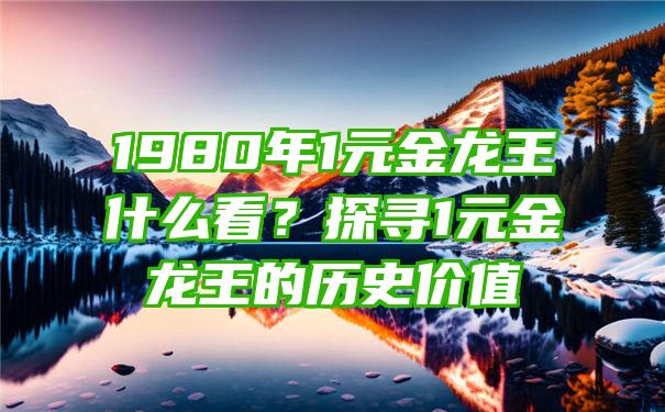 1980年1元金龙王什么看？探寻1元金龙王的历史价值