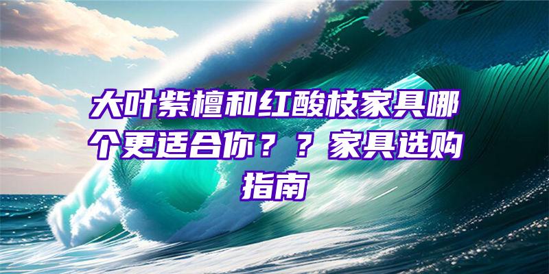 大叶紫檀和红酸枝家具哪个更适合你？？家具选购指南