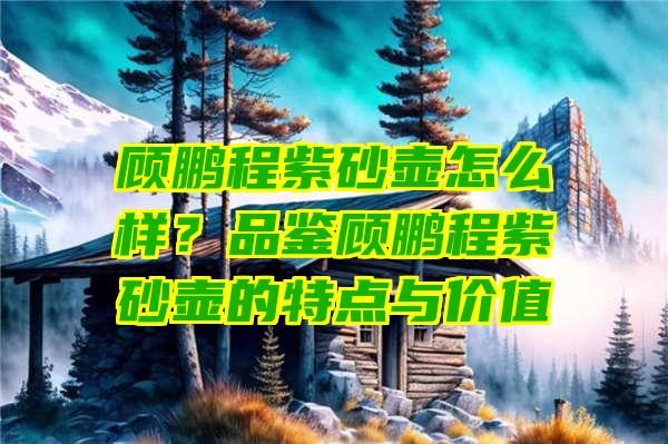 顾鹏程紫砂壶怎么样？品鉴顾鹏程紫砂壶的特点与价值