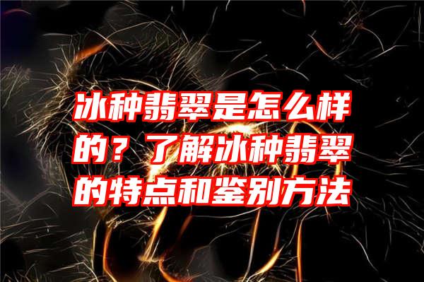 冰种翡翠是怎么样的？了解冰种翡翠的特点和鉴别方法