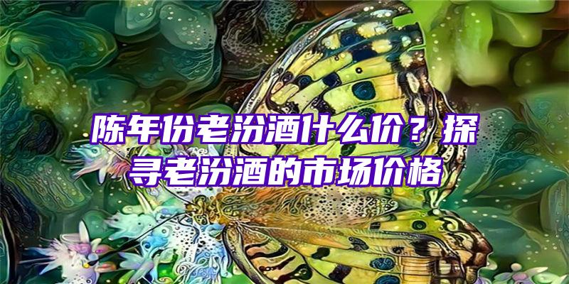 陈年份老汾酒什么价？探寻老汾酒的市场价格