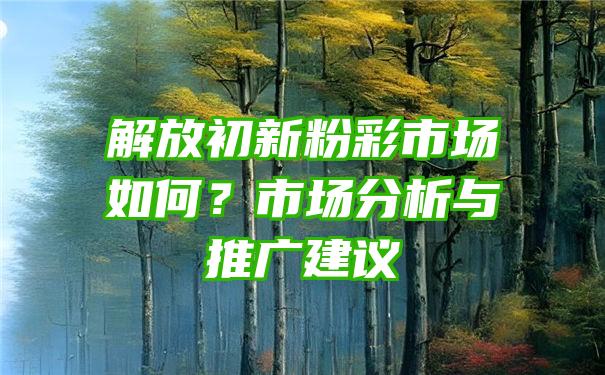 解放初新粉彩市场如何？市场分析与推广建议