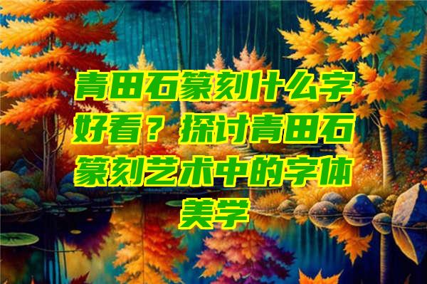 青田石篆刻什么字好看？探讨青田石篆刻艺术中的字体美学