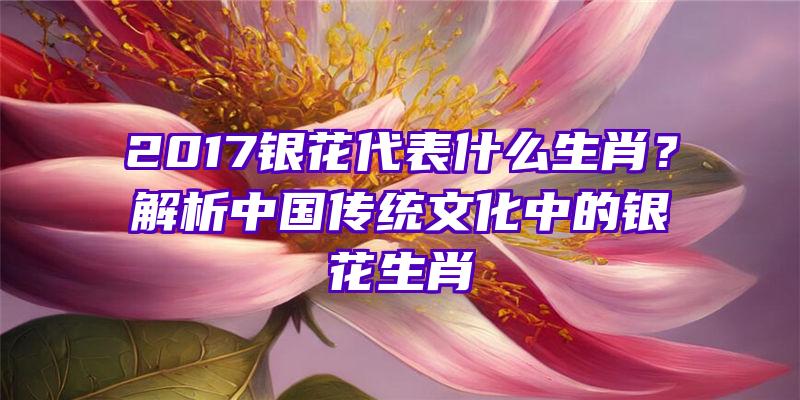 2017银花代表什么生肖？解析中国传统文化中的银花生肖