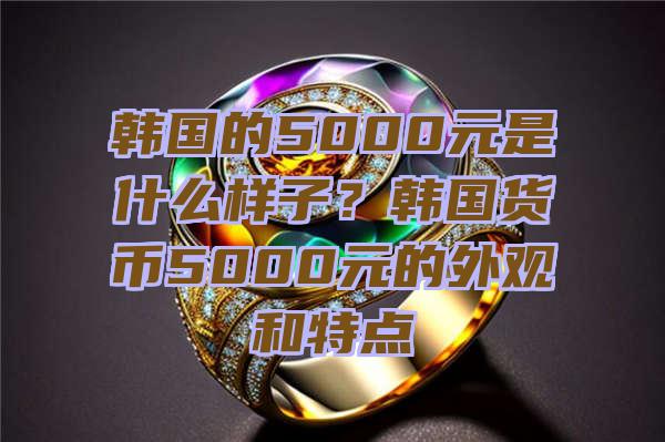 韩国的5000元是什么样子？韩国货币5000元的外观和特点