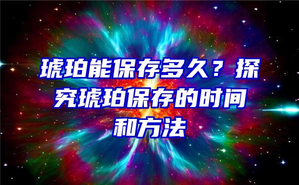 琥珀能保存多久？探究琥珀保存的时间和方法