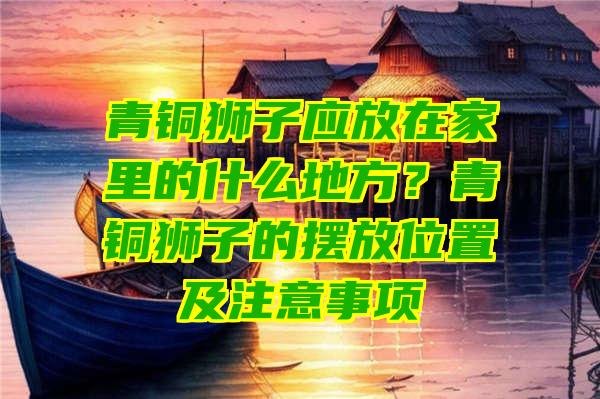 青铜狮子应放在家里的什么地方？青铜狮子的摆放位置及注意事项