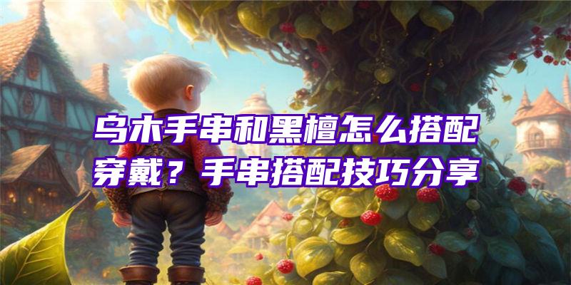 乌木手串和黑檀怎么搭配穿戴？手串搭配技巧分享