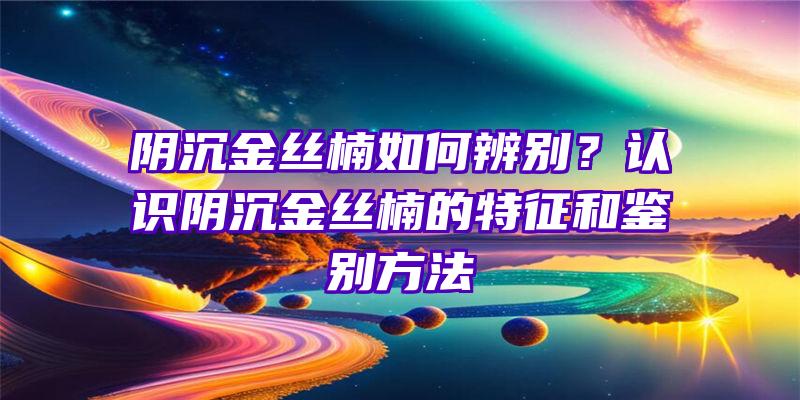 阴沉金丝楠如何辨别？认识阴沉金丝楠的特征和鉴别方法