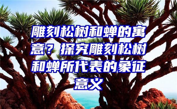 雕刻松树和蝉的寓意？探究雕刻松树和蝉所代表的象征意义