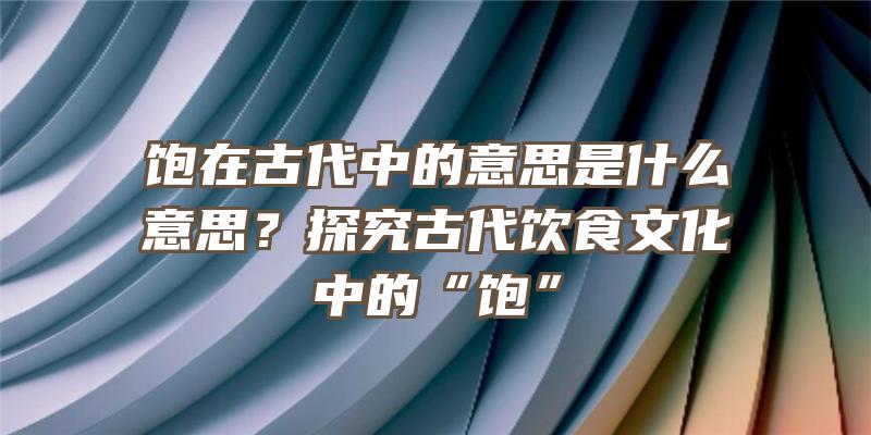 饱在古代中的意思是什么意思？探究古代饮食文化中的“饱”